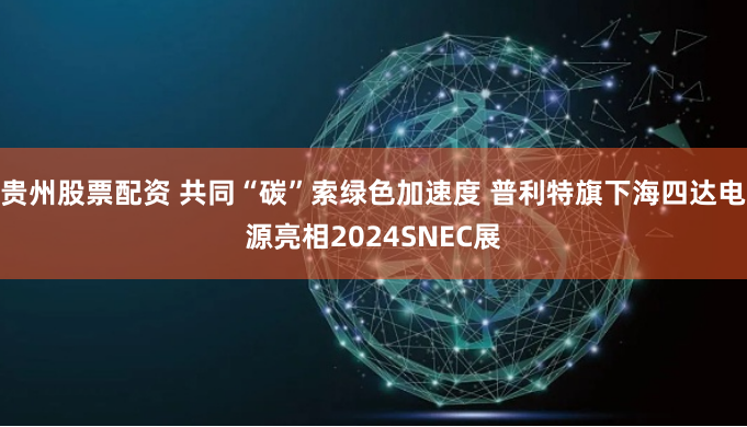贵州股票配资 共同“碳”索绿色加速度 普利特旗下海四达电源亮相2024SNEC展