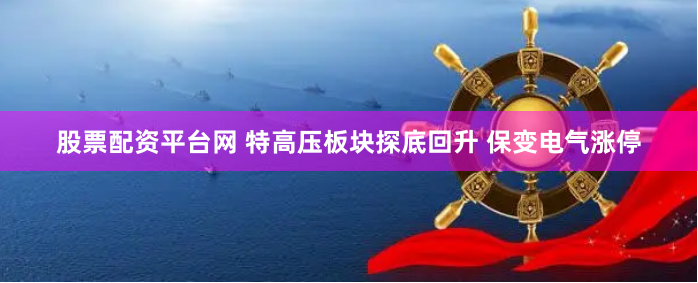 股票配资平台网 特高压板块探底回升 保变电气涨停