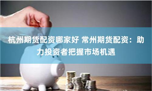 杭州期货配资哪家好 常州期货配资：助力投资者把握市场机遇