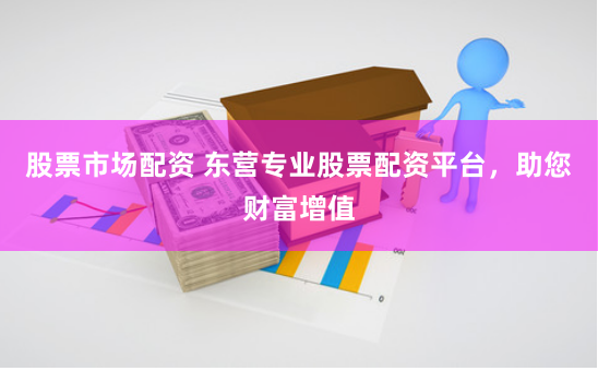 股票市场配资 东营专业股票配资平台，助您财富增值